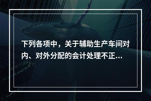 下列各项中，关于辅助生产车间对内、对外分配的会计处理不正确的