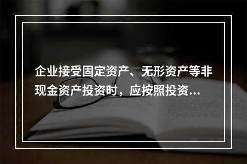 企业接受固定资产、无形资产等非现金资产投资时，应按照投资合同