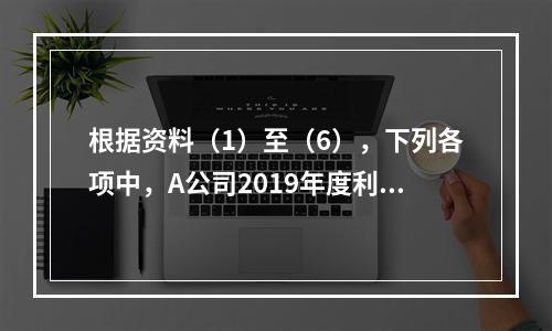 根据资料（1）至（6），下列各项中，A公司2019年度利润表