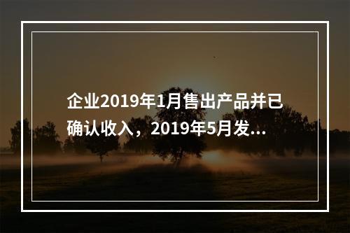 企业2019年1月售出产品并已确认收入，2019年5月发生销