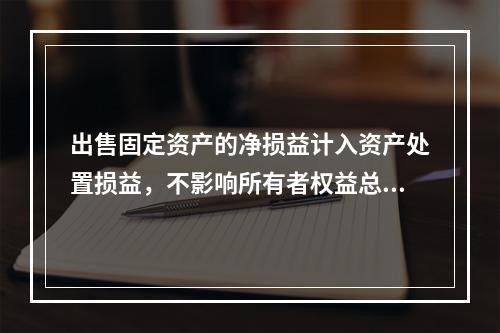 出售固定资产的净损益计入资产处置损益，不影响所有者权益总额的