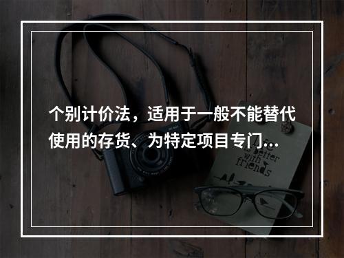 个别计价法，适用于一般不能替代使用的存货、为特定项目专门购入