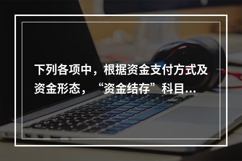 下列各项中，根据资金支付方式及资金形态，“资金结存”科目应设