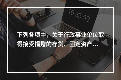 下列各项中，关于行政事业单位取得接受捐赠的存货、固定资产、无