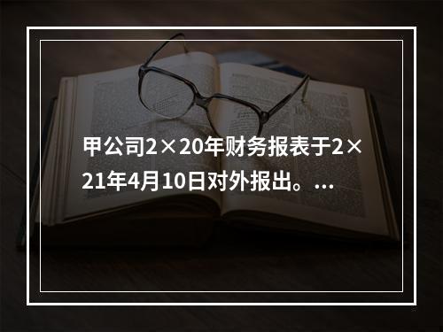 甲公司2×20年财务报表于2×21年4月10日对外报出。假定