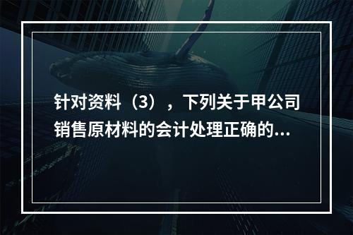 针对资料（3），下列关于甲公司销售原材料的会计处理正确的是（