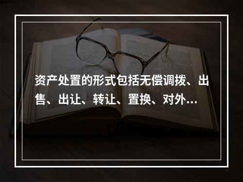 资产处置的形式包括无偿调拨、出售、出让、转让、置换、对外捐赠