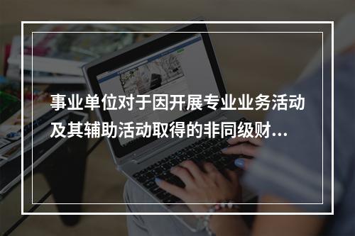 事业单位对于因开展专业业务活动及其辅助活动取得的非同级财政拨