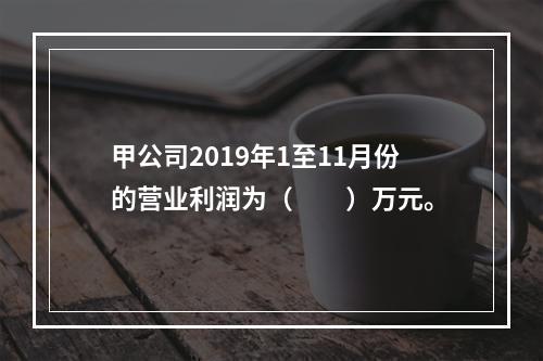 甲公司2019年1至11月份的营业利润为（　　）万元。