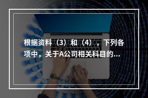 根据资料（3）和（4），下列各项中，关于A公司相关科目的会计