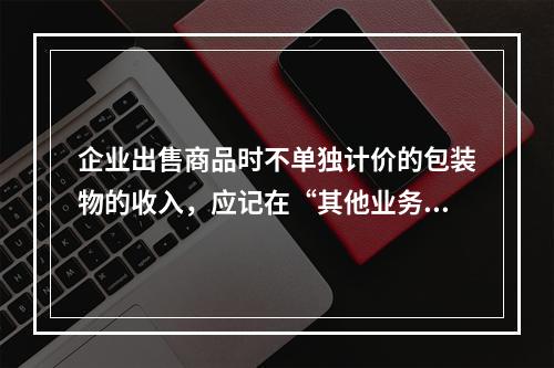 企业出售商品时不单独计价的包装物的收入，应记在“其他业务收入