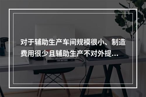 对于辅助生产车间规模很小、制造费用很少且辅助生产不对外提供产