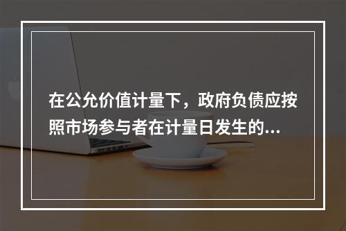 在公允价值计量下，政府负债应按照市场参与者在计量日发生的有序