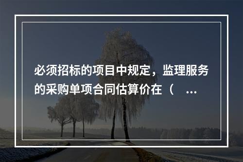 必须招标的项目中规定，监理服务的采购单项合同估算价在（　）万