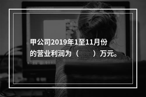 甲公司2019年1至11月份的营业利润为（　　）万元。