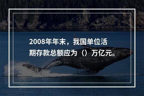 2008年年末，我国单位活期存款总额应为（）万亿元。