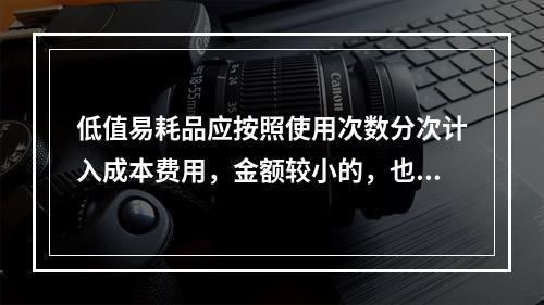 低值易耗品应按照使用次数分次计入成本费用，金额较小的，也可以