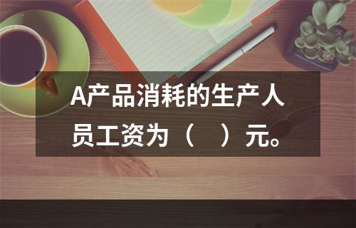 A产品消耗的生产人员工资为（　）元。