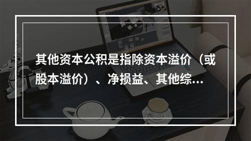 其他资本公积是指除资本溢价（或股本溢价）、净损益、其他综合收