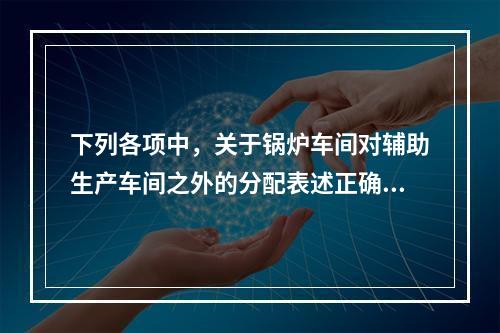 下列各项中，关于锅炉车间对辅助生产车间之外的分配表述正确的是