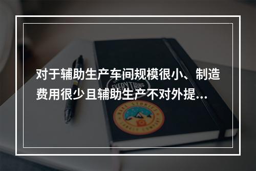 对于辅助生产车间规模很小、制造费用很少且辅助生产不对外提供产