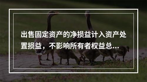 出售固定资产的净损益计入资产处置损益，不影响所有者权益总额的