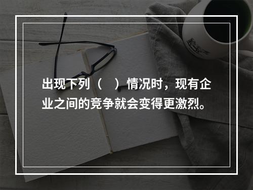 出现下列（　）情况时，现有企业之间的竞争就会变得更激烈。