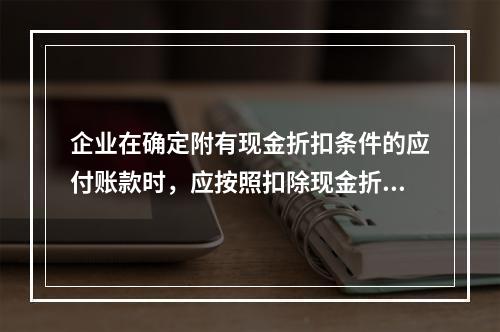 企业在确定附有现金折扣条件的应付账款时，应按照扣除现金折扣后