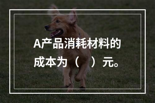 A产品消耗材料的成本为（　）元。