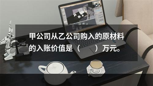 甲公司从乙公司购入的原材料的入账价值是（　　）万元。