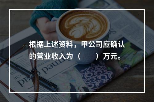 根据上述资料，甲公司应确认的营业收入为（　　）万元。