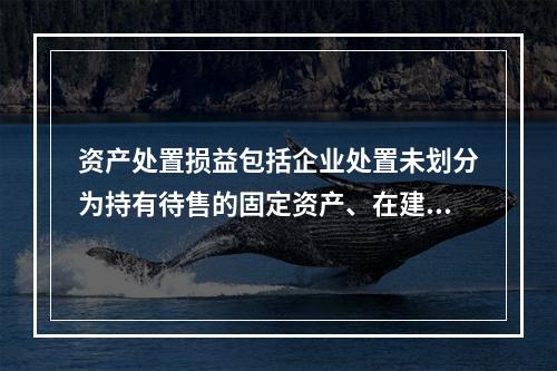 资产处置损益包括企业处置未划分为持有待售的固定资产、在建工程