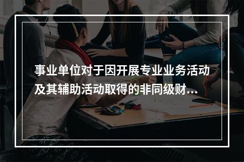 事业单位对于因开展专业业务活动及其辅助活动取得的非同级财政拨