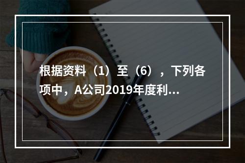 根据资料（1）至（6），下列各项中，A公司2019年度利润表