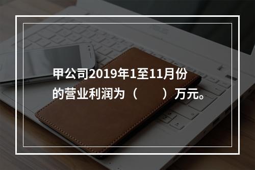 甲公司2019年1至11月份的营业利润为（　　）万元。