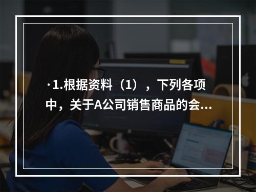 ·1.根据资料（1），下列各项中，关于A公司销售商品的会计处