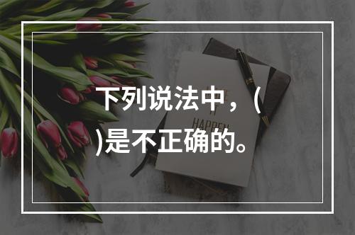 下列说法中，()是不正确的。