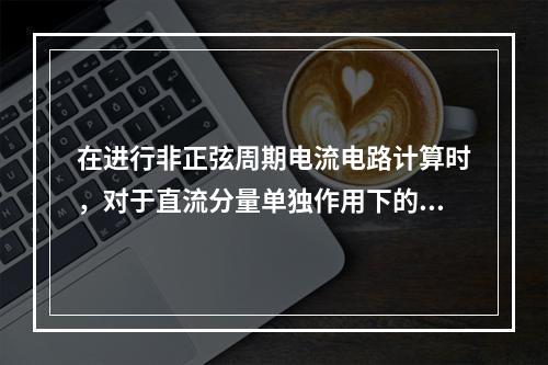 在进行非正弦周期电流电路计算时，对于直流分量单独作用下的电容