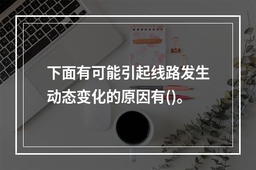 下面有可能引起线路发生动态变化的原因有()。