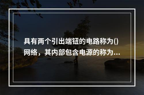 具有两个引出端钮的电路称为()网络，其内部包含电源的称为()