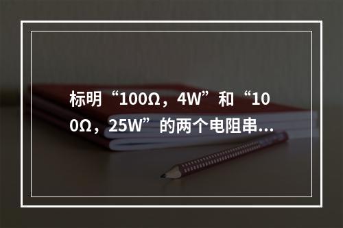 标明“100Ω，4W”和“100Ω，25W”的两个电阻串联时