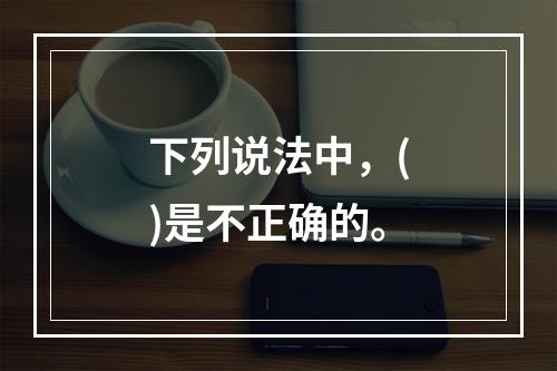 下列说法中，()是不正确的。