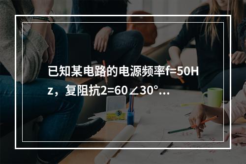 已知某电路的电源频率f=50Hz，复阻抗2=60∠30°Ω，