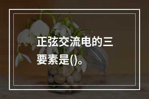 正弦交流电的三要素是()。