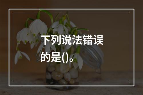 下列说法错误的是()。