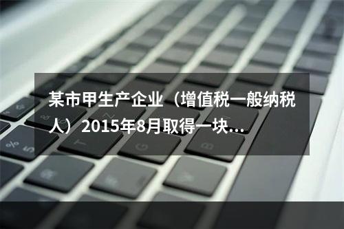 某市甲生产企业（增值税一般纳税人）2015年8月取得一块土地