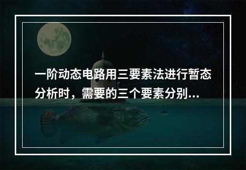 一阶动态电路用三要素法进行暂态分析时，需要的三个要素分别是(