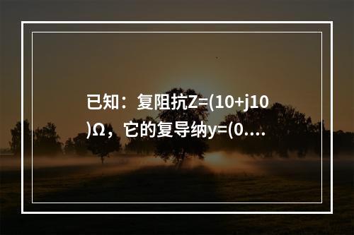 已知：复阻抗Z=(10+j10)Ω，它的复导纳y=(0.1+