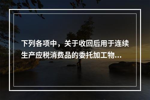 下列各项中，关于收回后用于连续生产应税消费品的委托加工物资