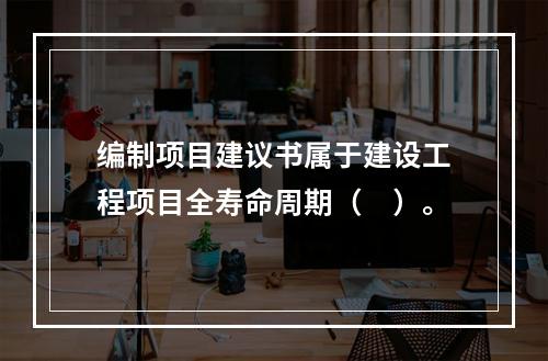 编制项目建议书属于建设工程项目全寿命周期（　）。